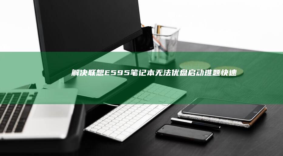 解决联想E595笔记本无法优盘启动难题：快速进入Boot Menu及启动项设置指南 (笔记本电脑进入不了桌面怎么解决联想)