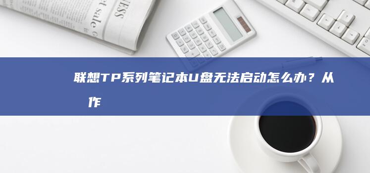 联想TP系列笔记本U盘无法启动怎么办?从制作启动盘到驱动兼容性排查全攻略 (联想tp系列笔记本特点)